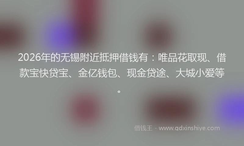 2026年的无锡附近抵押借钱有：唯品花取现、借款宝快贷宝、金亿钱包、现金贷途、大城小爱等。