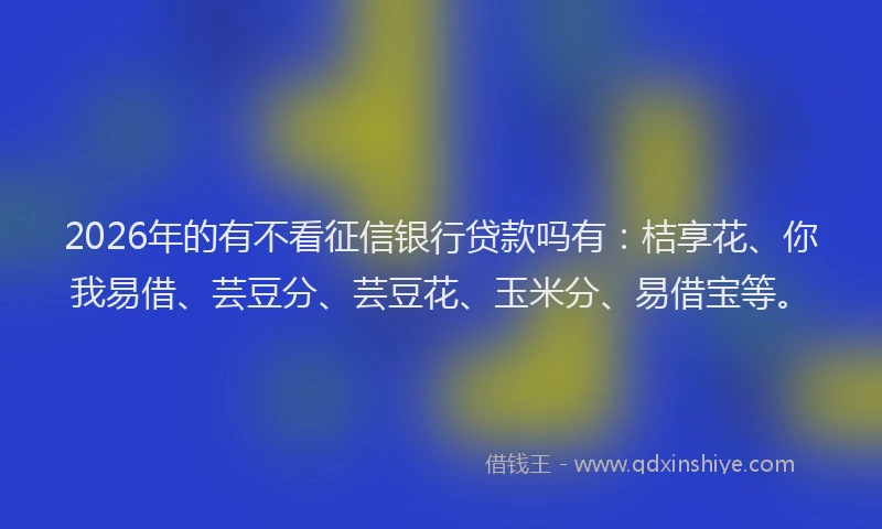2026年的有不看征信银行贷款吗有：桔享花、你我易借、芸豆分、芸豆花、玉米分、易借宝等。