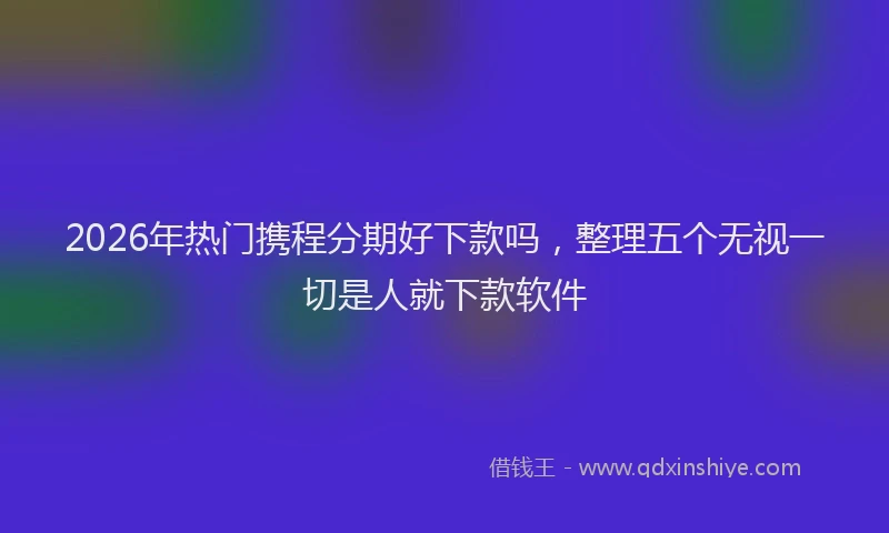 2026年热门携程分期好下款吗，整理五个无视一切是人就下款软件