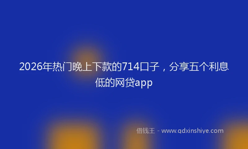 2026年热门晚上下款的714口子，分享五个利息低的网贷app