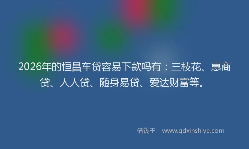 2026年的恒昌车贷容易下款吗有：三枝花、惠商贷、人人贷、随身易贷、爱达财富等。
