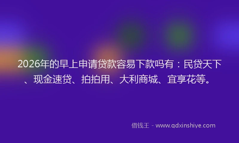 2026年的早上申请贷款容易下款吗有:民贷天下、现金速贷、拍拍用、大利商城、宜享花等。