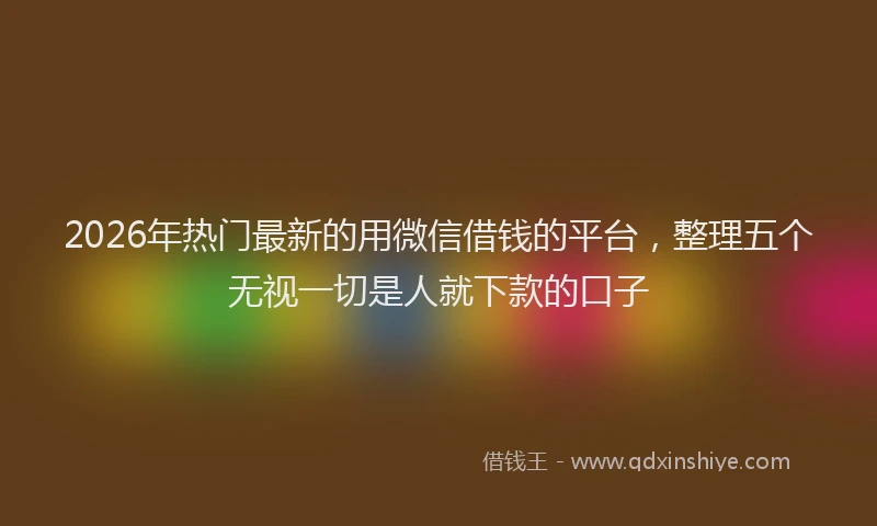 2026年热门最新的用微信借钱的平台，整理五个无视一切是人就下款的口子
