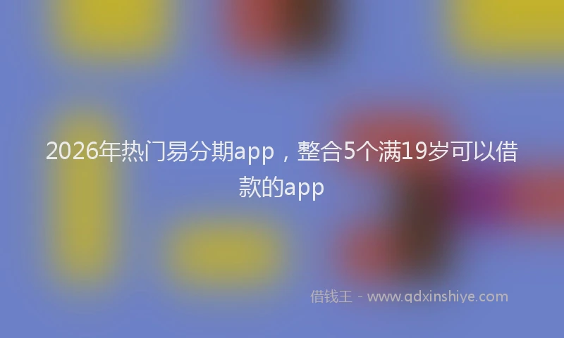 2026年热门易分期app，整合5个满19岁可以借款的app