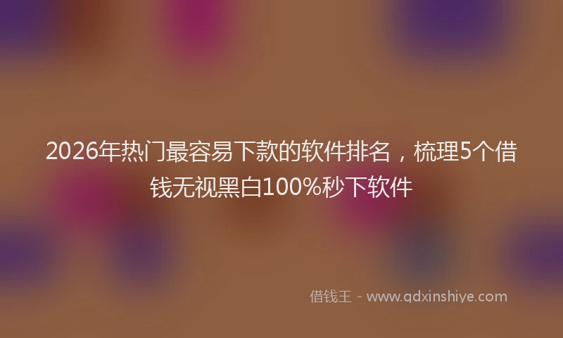 2026年热门最容易下款的软件排名，梳理5个借钱无视黑白100%秒下软件