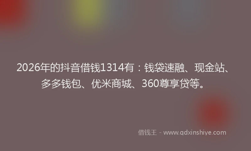 2026年的抖音借钱1314有：钱袋速融、现金站、多多钱包、优米商城、360尊享贷等。