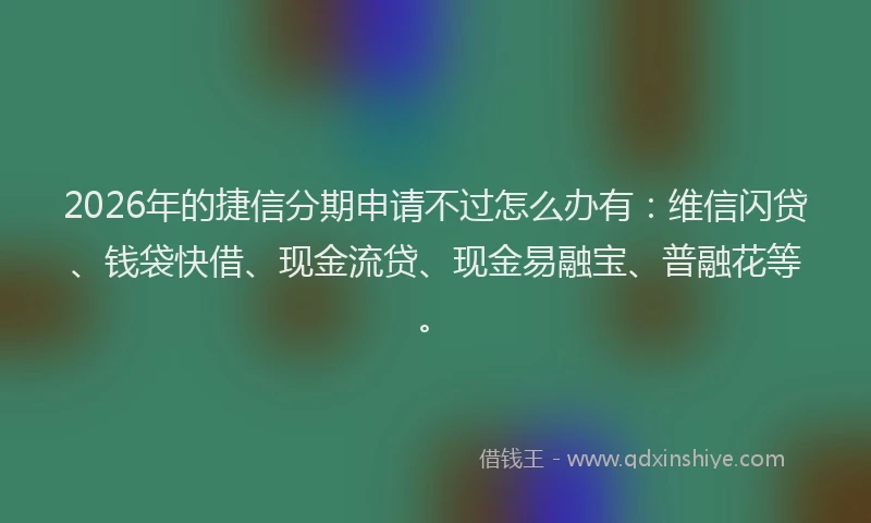 2026年的捷信分期申请不过怎么办有：维信闪贷、钱袋快借、现金流贷、现金易融宝、普融花等。