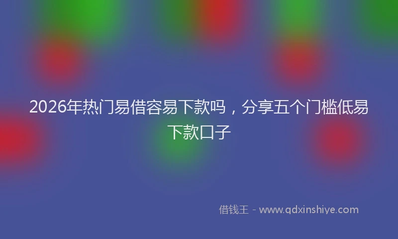 2026年热门易借容易下款吗，分享五个门槛低易下款口子