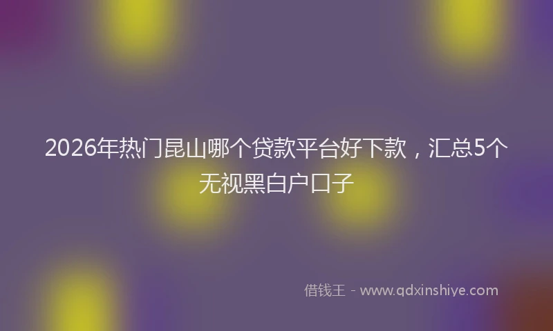 2026年热门昆山哪个贷款平台好下款，汇总5个无视黑白户口子