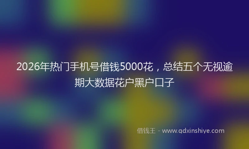 2026年热门手机号借钱5000花，总结五个无视逾期大数据花户黑户口子