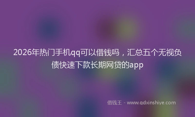 2026年热门手机qq可以借钱吗，汇总五个无视负债快速下款长期网贷的app