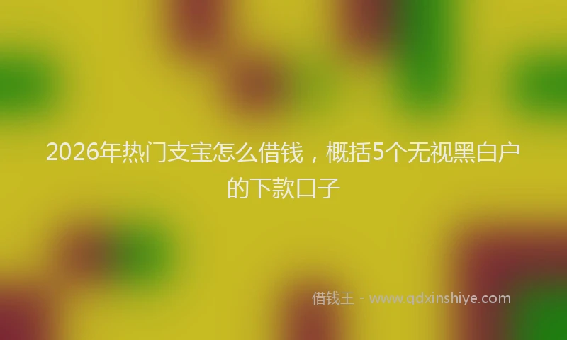 2026年热门支宝怎么借钱，概括5个无视黑白户的下款口子