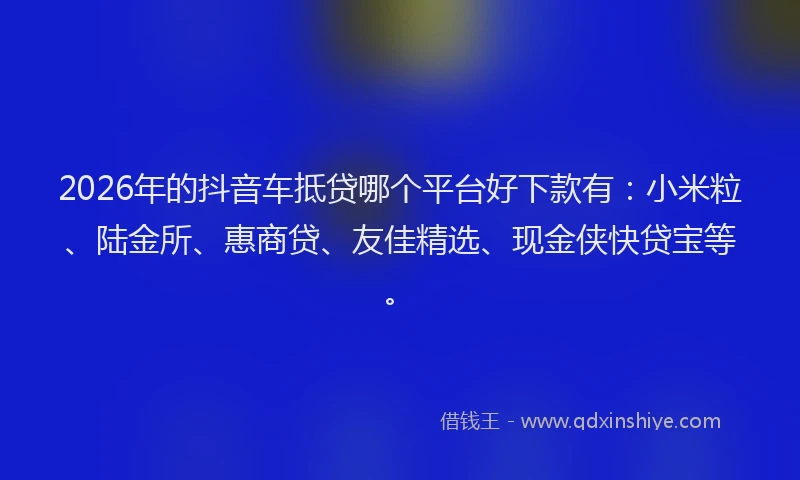 2026年的抖音车抵贷哪个平台好下款有：小米粒、陆金所、惠商贷、友佳精选、现金侠快贷宝等。