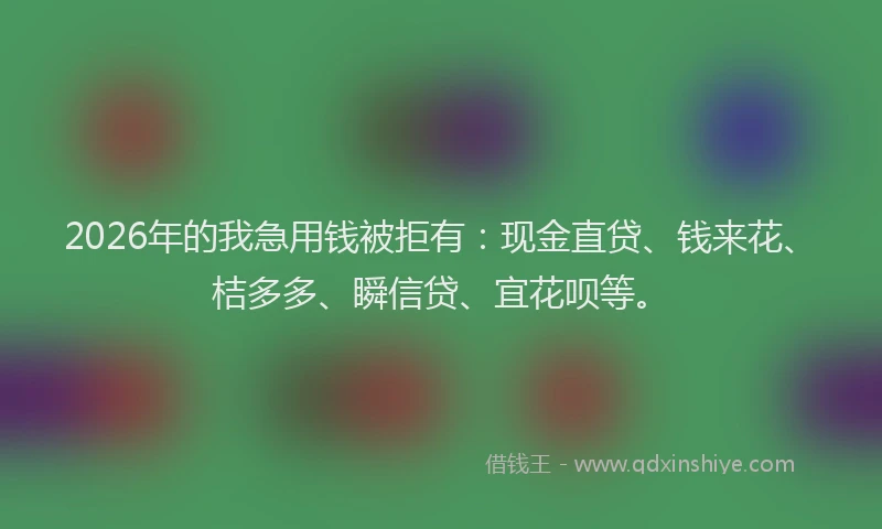 2026年的我急用钱被拒有：现金直贷、钱来花、桔多多、瞬信贷、宜花呗等。