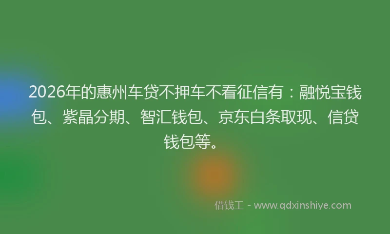 2026年的惠州车贷不押车不看征信有：融悦宝钱包、紫晶分期、智汇钱包、京东白条取现、信贷钱包等。