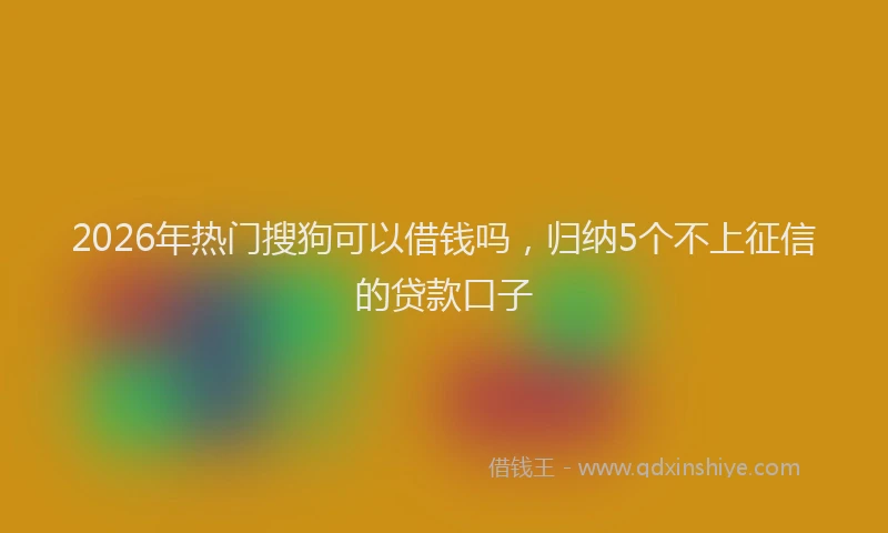 2026年热门搜狗可以借钱吗，归纳5个不上征信的贷款口子
