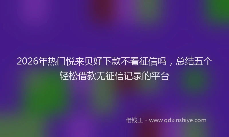 2026年热门悦来贝好下款不看征信吗,总结五个轻松借款无征信记录的平台