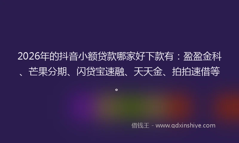 2026年的抖音小额贷款哪家好下款有：盈盈金科、芒果分期、闪贷宝速融、天天金、拍拍速借等。