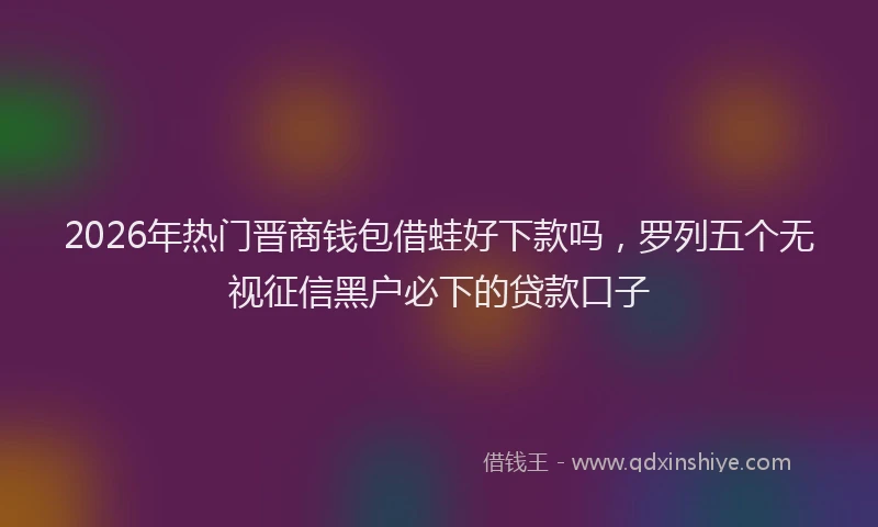 2026年热门晋商钱包借蛙好下款吗，罗列五个无视征信黑户必下的贷款口子