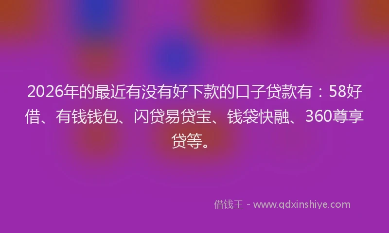 2026年的最近有没有好下款的口子贷款有：58好借、有钱钱包、闪贷易贷宝、钱袋快融、360尊享贷等。