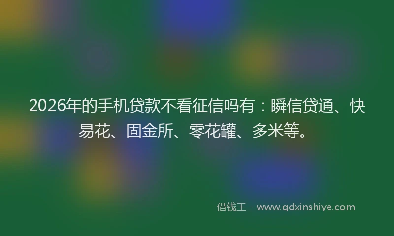 2026年的手机贷款不看征信吗有：瞬信贷通、快易花、固金所、零花罐、多米等。