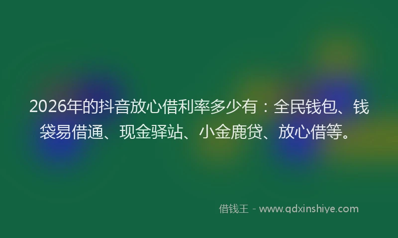 2026年的抖音放心借利率多少有：全民钱包、钱袋易借通、现金驿站、小金鹿贷、放心借等。