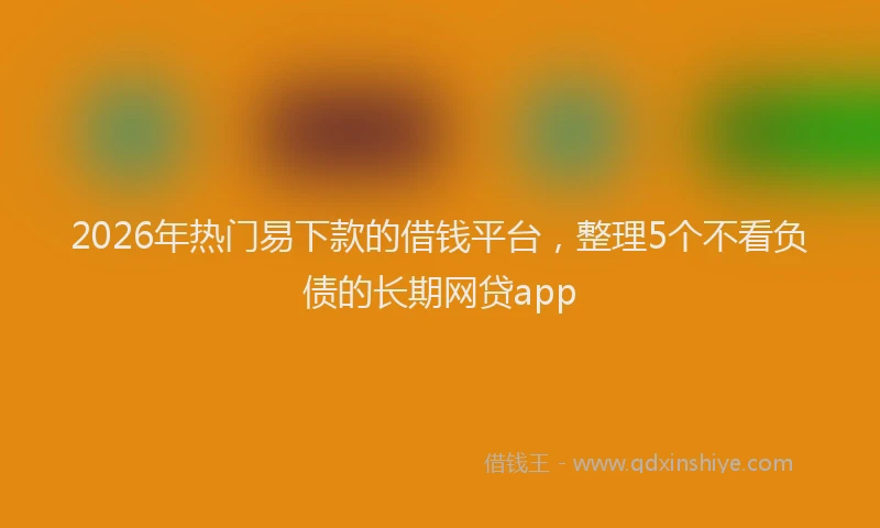 2026年热门易下款的借钱平台，整理5个不看负债的长期网贷app