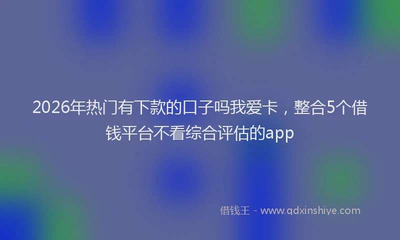 2026年热门有下款的口子吗我爱卡，整合5个借钱平台不看综合评估的app