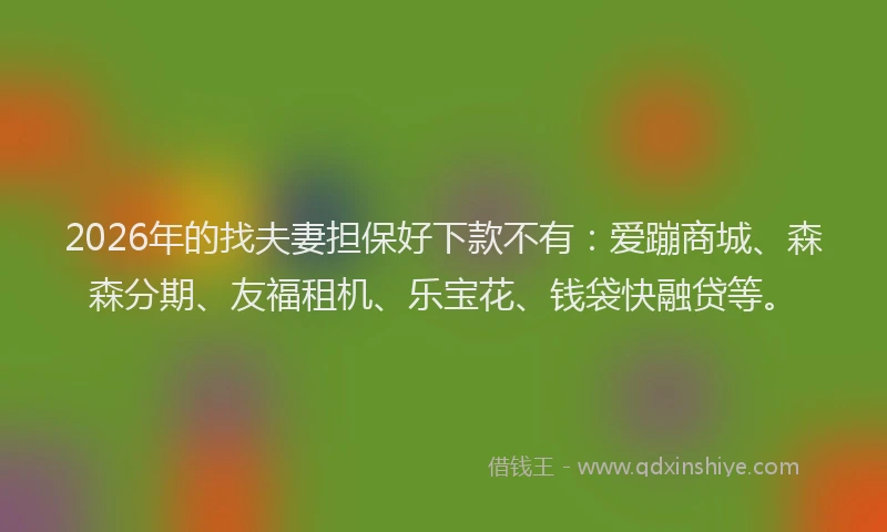 2026年的找夫妻担保好下款不有：爱蹦商城、森森分期、友福租机、乐宝花、钱袋快融贷等。