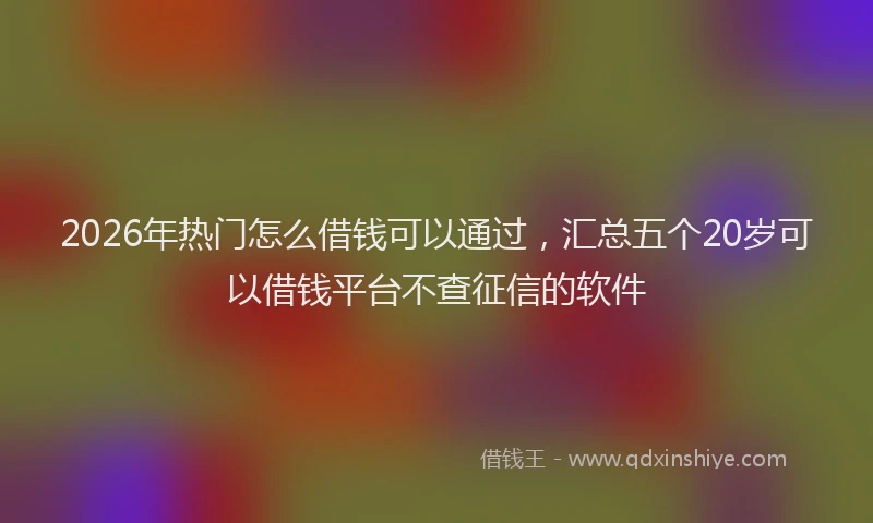 2026年热门怎么借钱可以通过，汇总五个20岁可以借钱平台不查征信的软件
