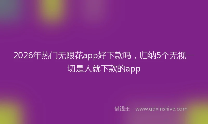 2026年热门无限花app好下款吗，归纳5个无视一切是人就下款的app