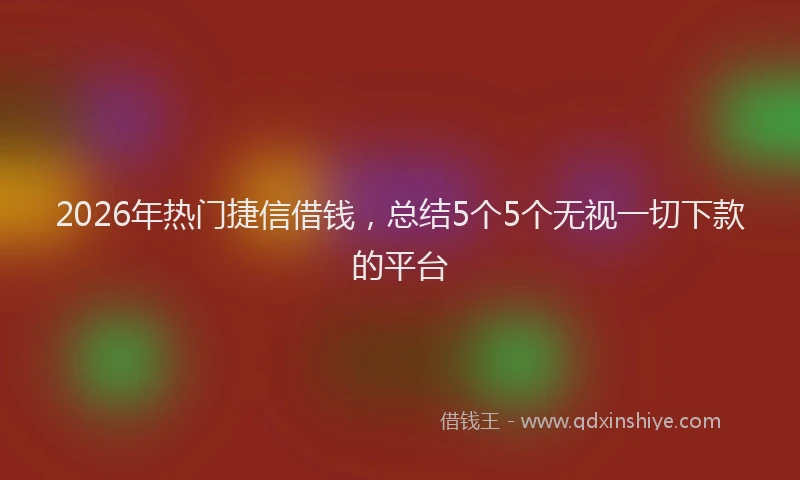 2026年热门捷信借钱，总结5个5个无视一切下款的平台