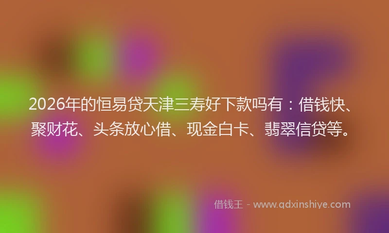 2026年的恒易贷天津三寿好下款吗有:借钱快、聚财花、头条放心借、现金白卡、翡翠信贷等。