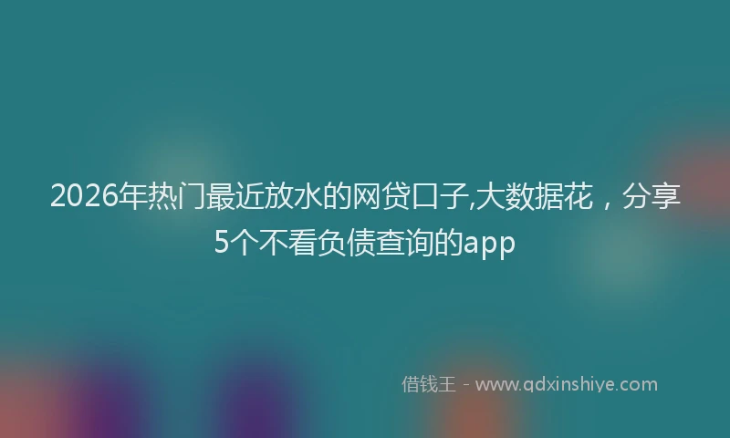 2026年热门最近放水的网贷口子,大数据花，分享5个不看负债查询的app