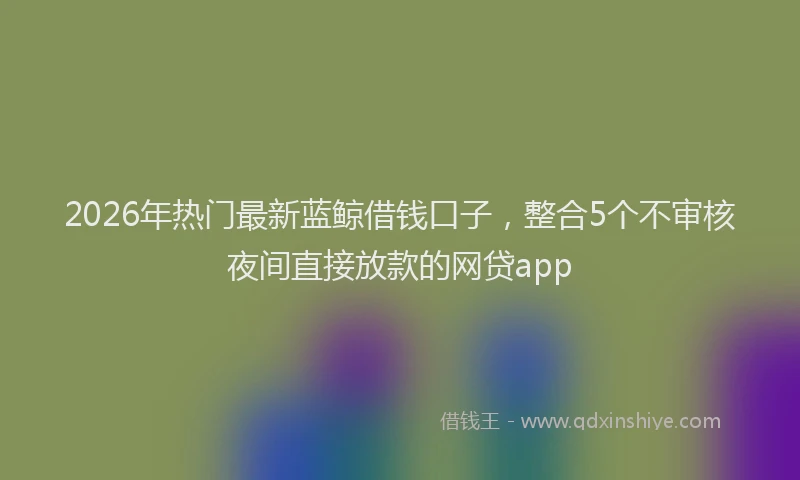 2026年热门最新蓝鲸借钱口子，整合5个不审核夜间直接放款的网贷app