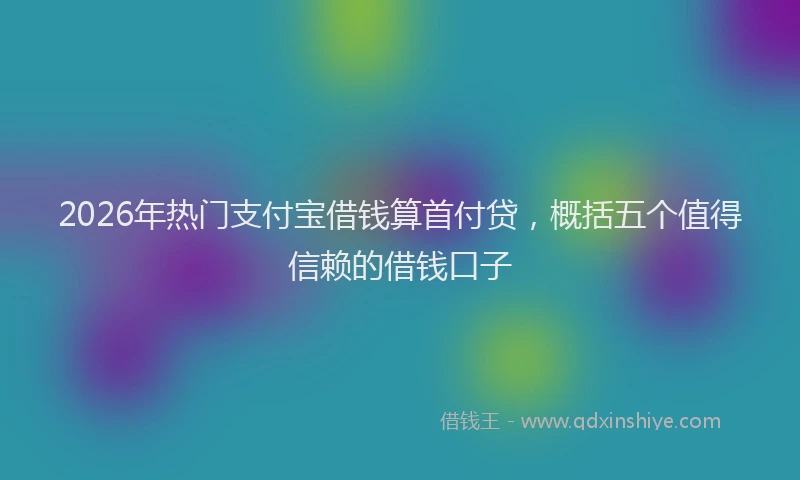 2026年热门支付宝借钱算首付贷，概括五个值得信赖的借钱口子