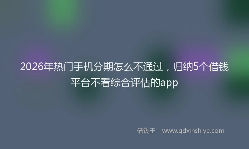 2026年热门手机分期怎么不通过，归纳5个借钱平台不看综合评估的app