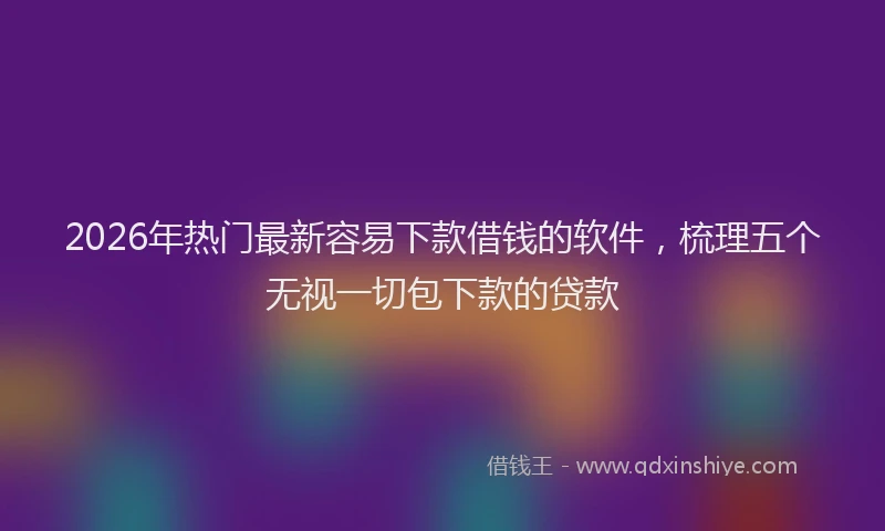 2026年热门最新容易下款借钱的软件，梳理五个无视一切包下款的贷款
