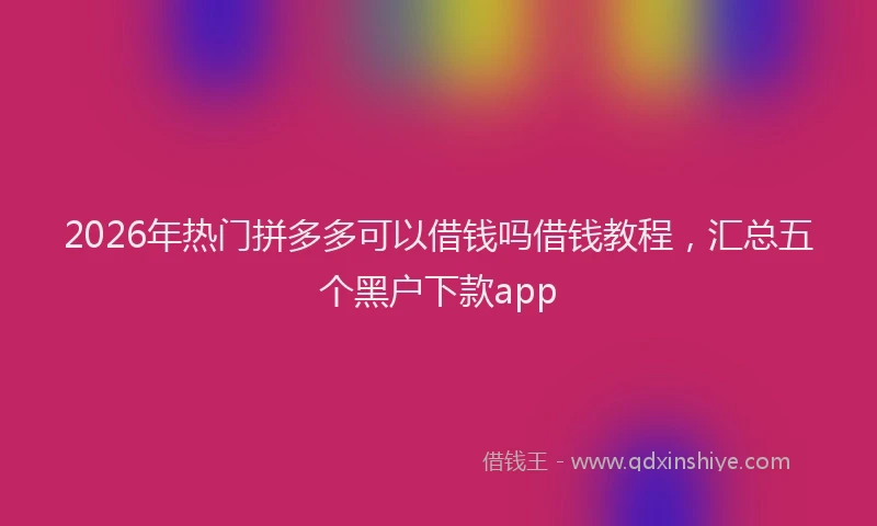 2026年热门拼多多可以借钱吗借钱教程，汇总五个黑户下款app