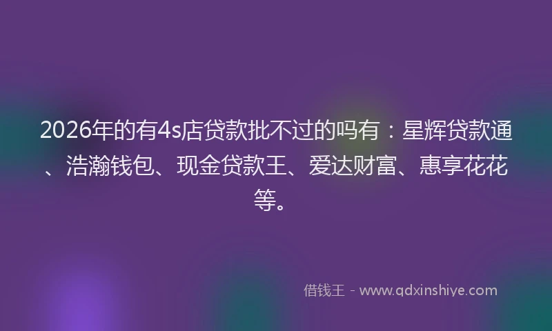 2026年的有4s店贷款批不过的吗有：星辉贷款通、浩瀚钱包、现金贷款王、爱达财富、惠享花花等。