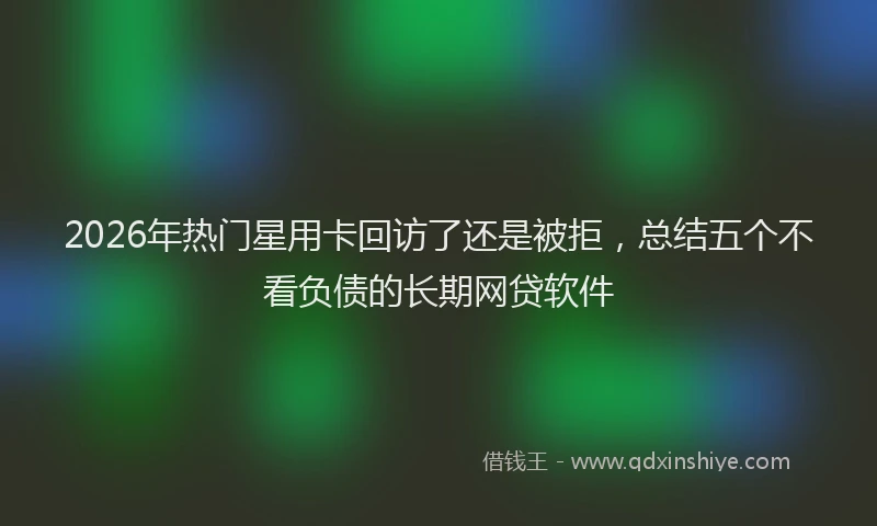 2026年热门星用卡回访了还是被拒，总结五个不看负债的长期网贷软件