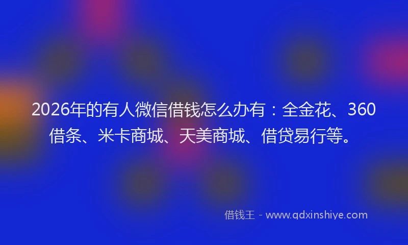 2026年的有人微信借钱怎么办有：全金花、360借条、米卡商城、天美商城、借贷易行等。