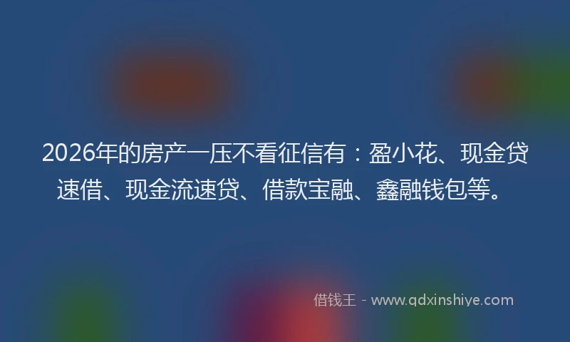 2026年的房产一压不看征信有：盈小花、现金贷速借、现金流速贷、借款宝融、鑫融钱包等。