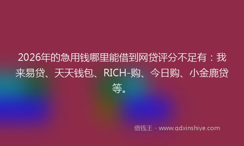 2026年的急用钱哪里能借到网贷评分不足有：我来易贷、天天钱包、RICH-购、今日购、小金鹿贷等。