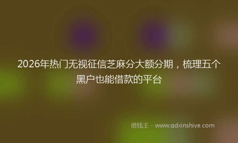 2026年热门无视征信芝麻分大额分期,梳理五个黑户也能借款的平台