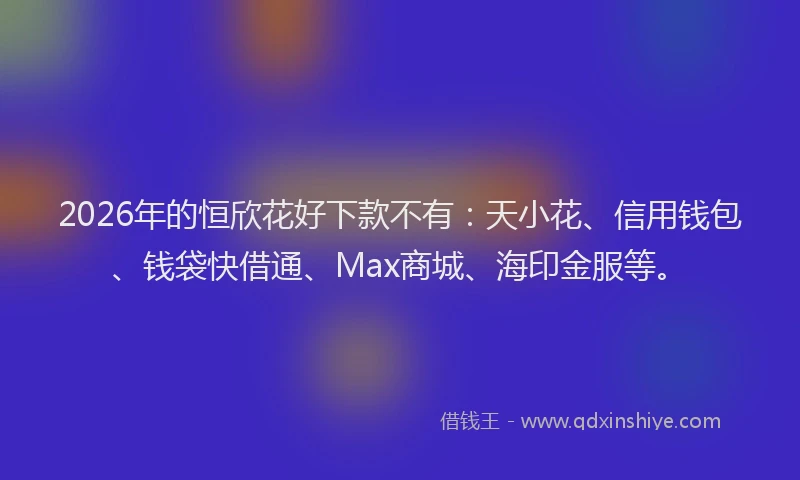 2026年的恒欣花好下款不有：天小花、信用钱包、钱袋快借通、Max商城、海印金服等。