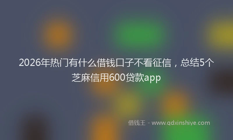 2026年热门有什么借钱口子不看征信，总结5个芝麻信用600贷款app