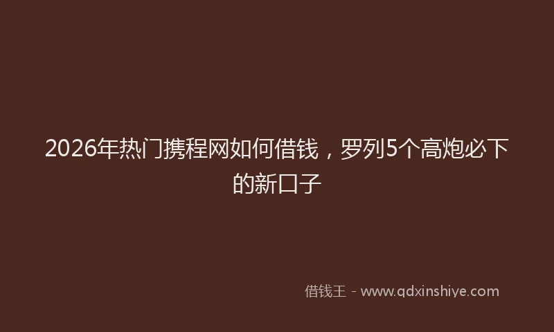 2026年热门携程网如何借钱，罗列5个高炮必下的新口子