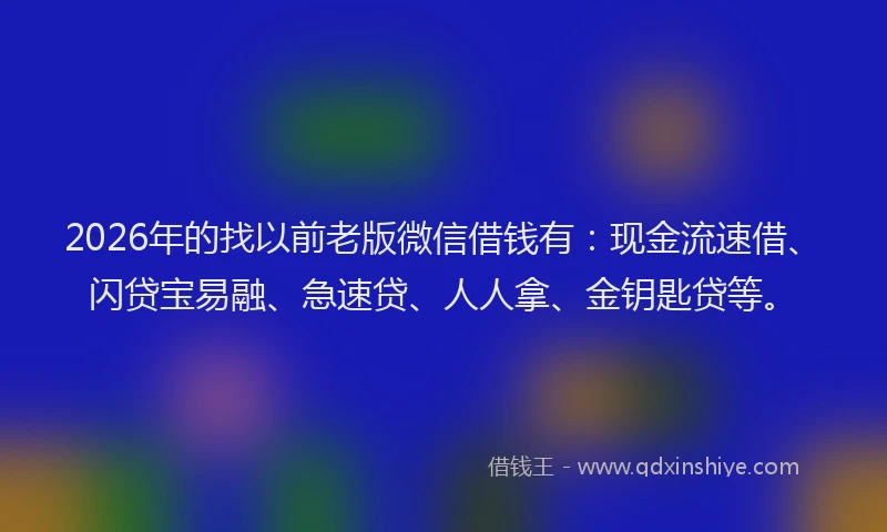 2026年的找以前老版微信借钱有：现金流速借、闪贷宝易融、急速贷、人人拿、金钥匙贷等。