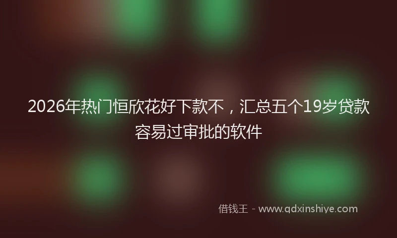 2026年热门恒欣花好下款不，汇总五个19岁贷款容易过审批的软件